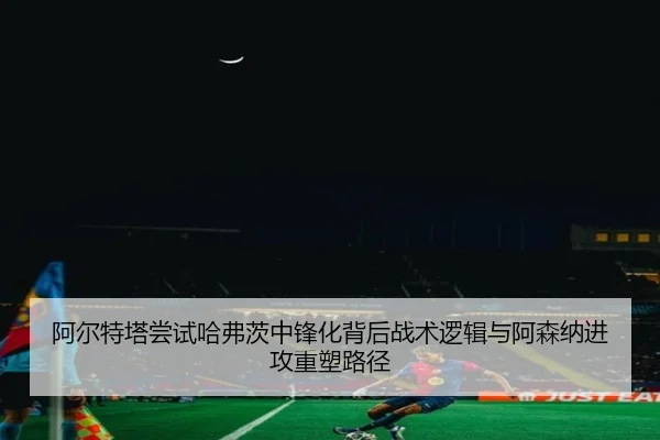 阿尔特塔尝试哈弗茨中锋化背后战术逻辑与阿森纳进攻重塑路径