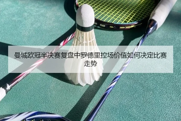 曼城欧冠半决赛复盘中罗德里控场价值如何决定比赛走势