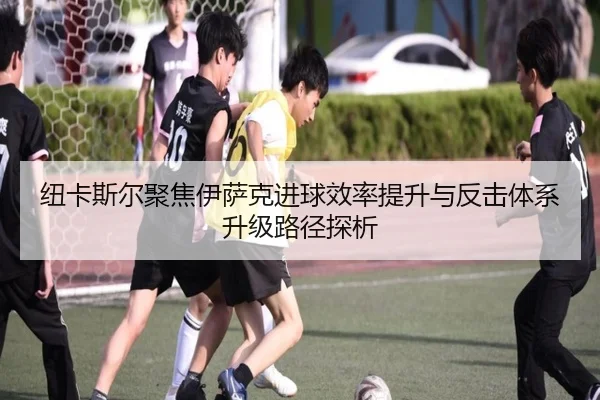 纽卡斯尔聚焦伊萨克进球效率提升与反击体系升级路径探析