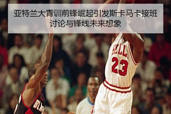 亚特兰大青训前锋崛起引发斯卡马卡接班讨论与锋线未来想象
