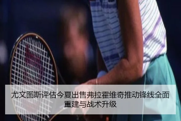 尤文图斯评估今夏出售弗拉霍维奇推动锋线全面重建与战术升级
