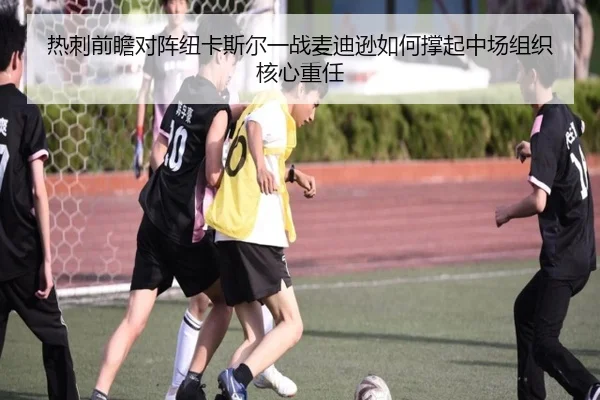 热刺前瞻对阵纽卡斯尔一战麦迪逊如何撑起中场组织核心重任